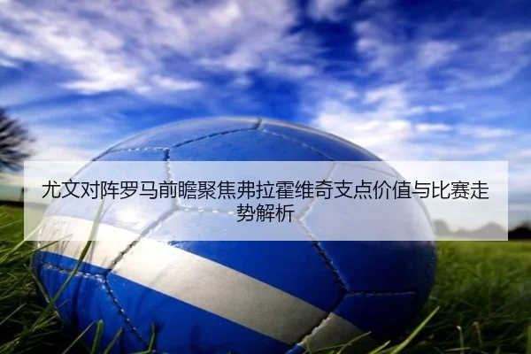 尤文对阵罗马前瞻聚焦弗拉霍维奇支点价值与比赛走势解析