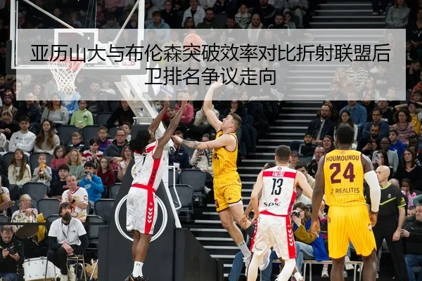 亚历山大与布伦森突破效率对比折射联盟后卫排名争议走向